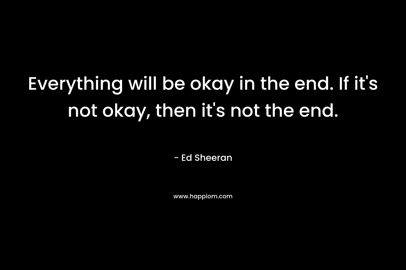 Everything will be okay in the end. If it’s not okay, then it’s not the end. – Ed Sheeran