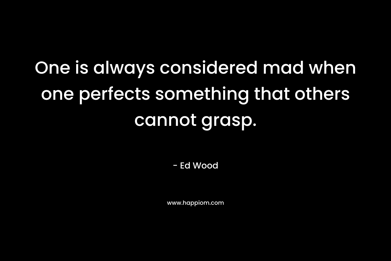 One is always considered mad when one perfects something that others cannot grasp. – Ed Wood