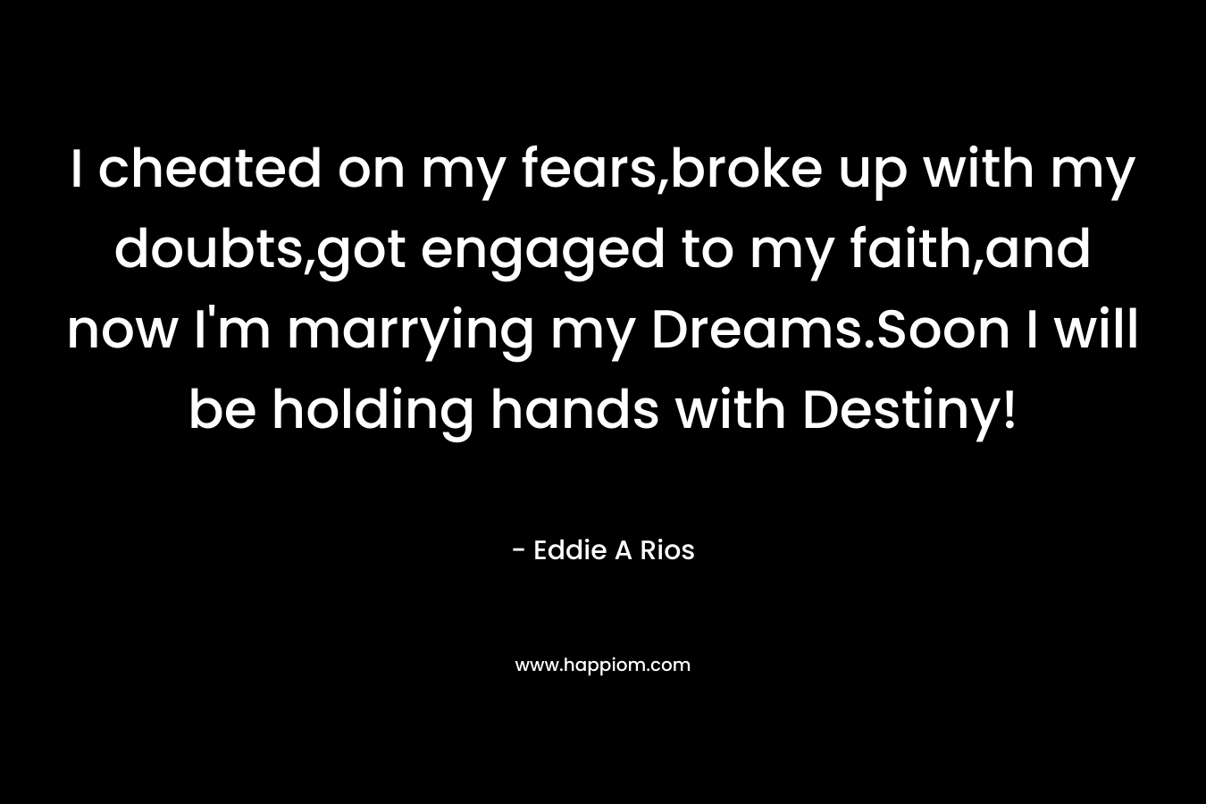 I cheated on my fears,broke up with my doubts,got engaged to my faith,and now I’m marrying my Dreams.Soon I will be holding hands with Destiny! – Eddie A Rios