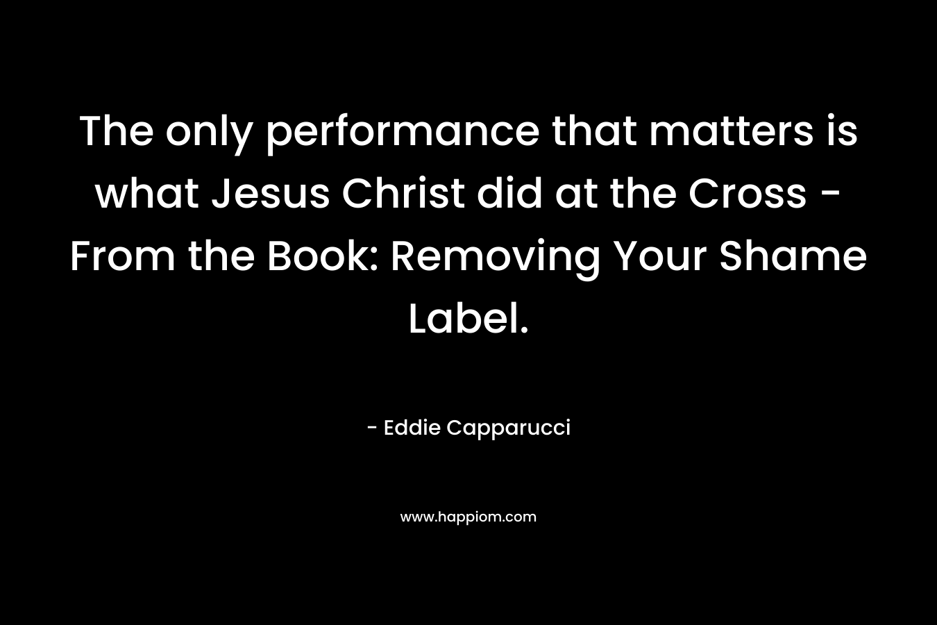 The only performance that matters is what Jesus Christ did at the Cross – From the Book: Removing Your Shame Label. – Eddie  Capparucci