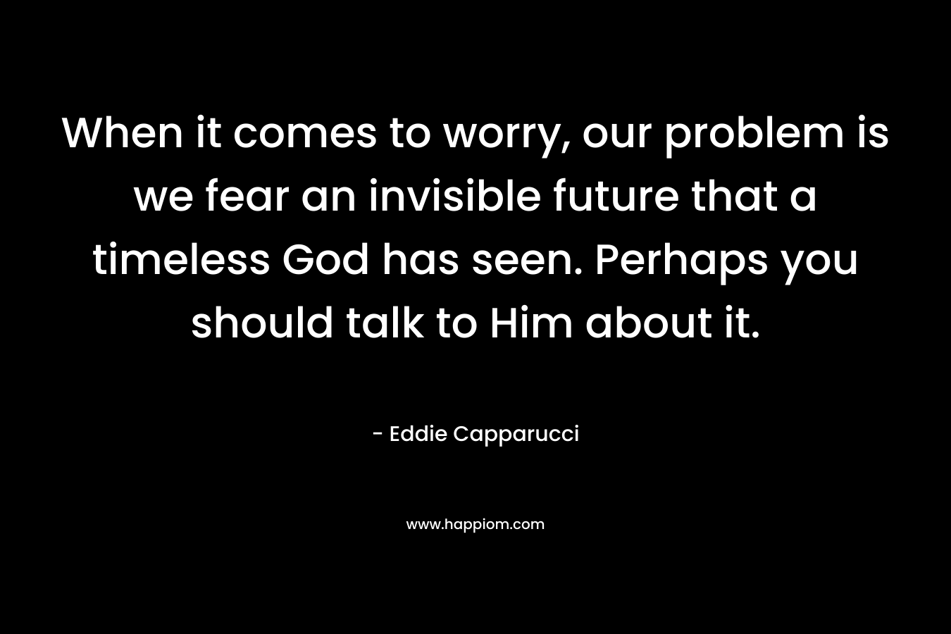 When it comes to worry, our problem is we fear an invisible future that a timeless God has seen. Perhaps you should talk to Him about it.
