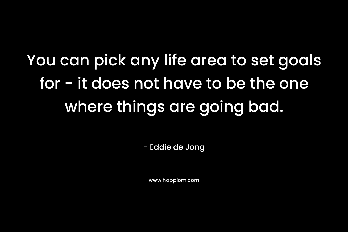 You can pick any life area to set goals for – it does not have to be the one where things are going bad. – Eddie  de Jong