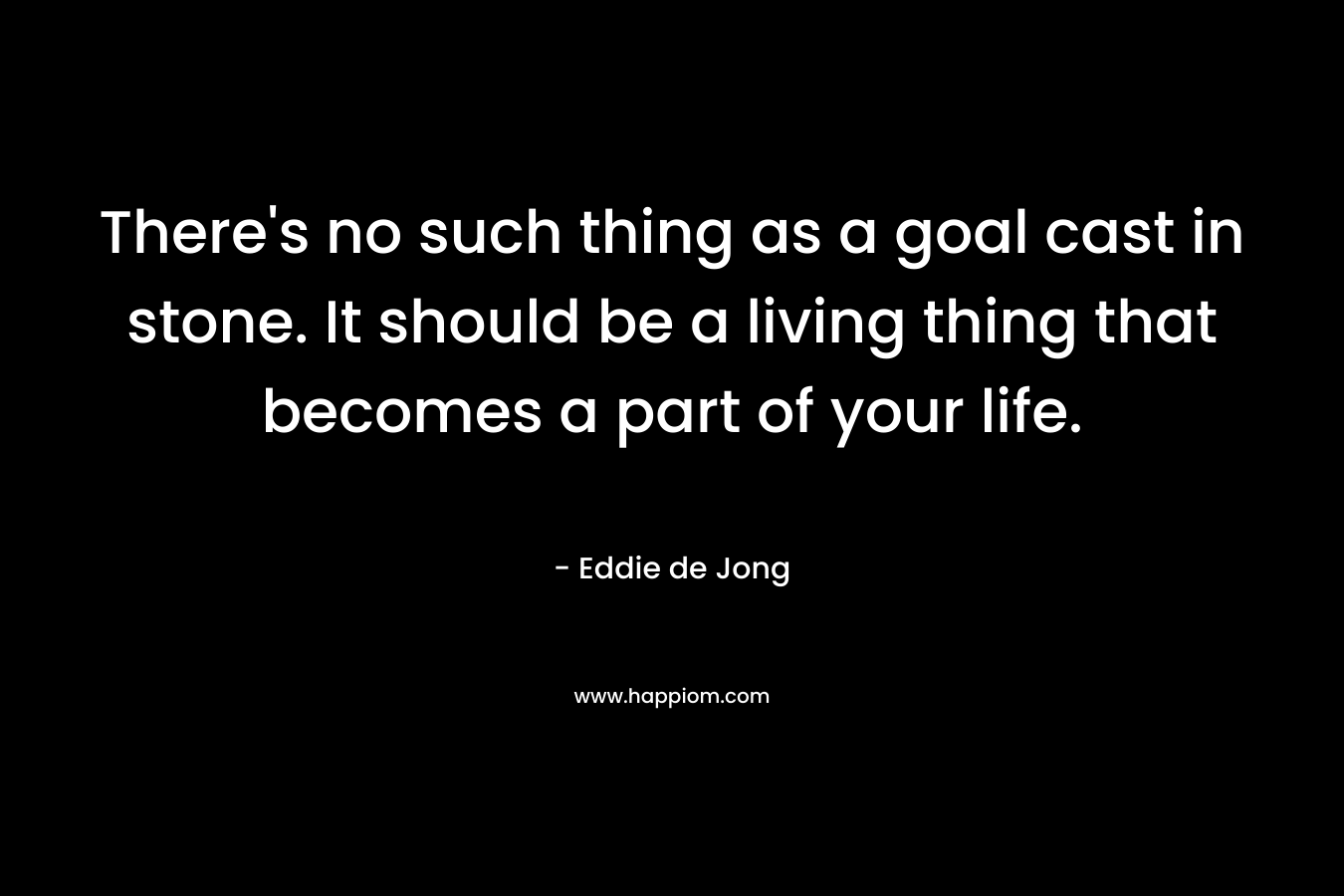 There’s no such thing as a goal cast in stone. It should be a living thing that becomes a part of your life. – Eddie  de Jong