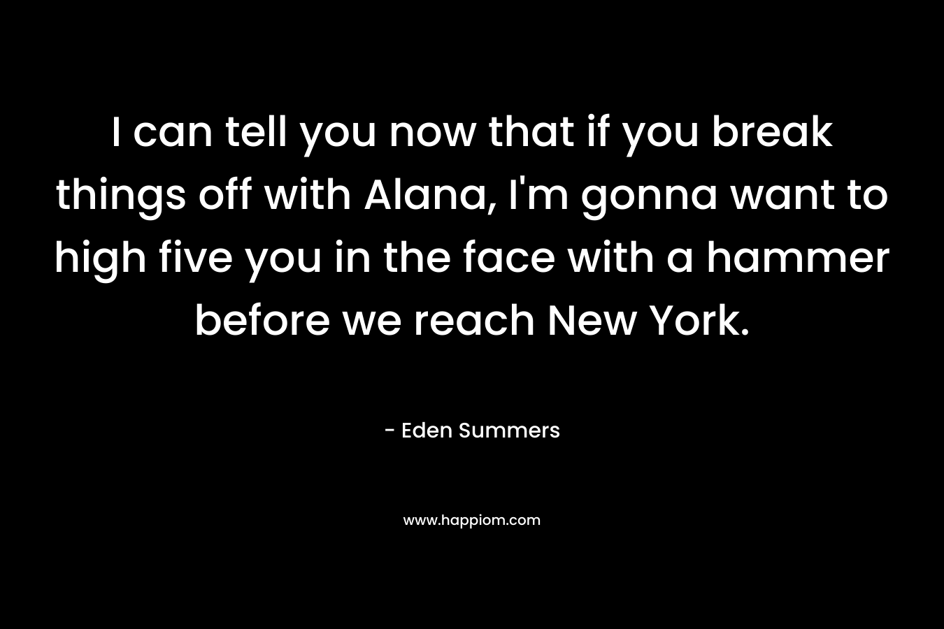 I can tell you now that if you break things off with Alana, I’m gonna want to high five you in the face with a hammer before we reach New York. – Eden Summers