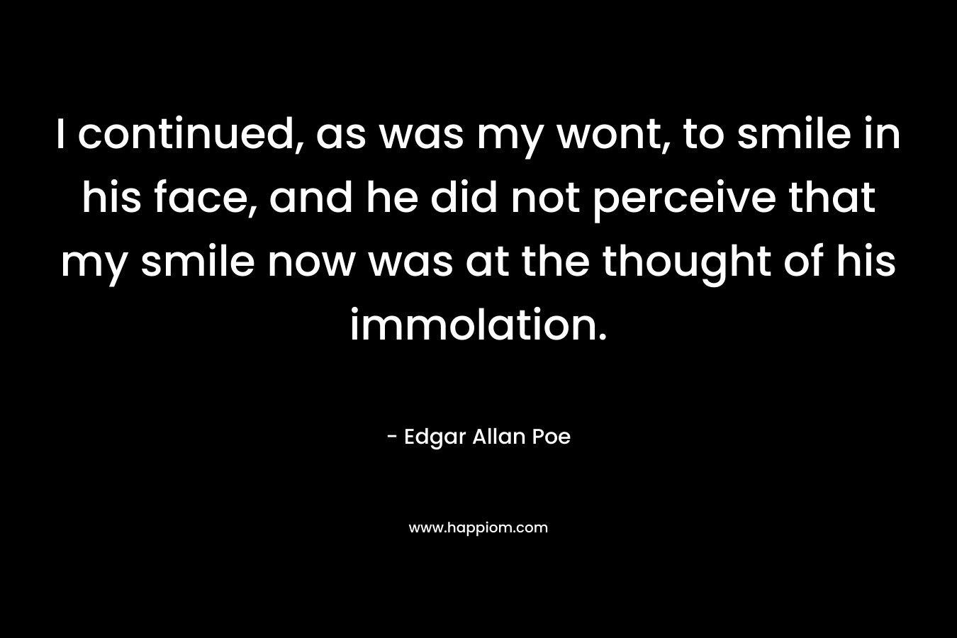 I continued, as was my wont, to smile in his face, and he did not perceive that my smile now was at the thought of his immolation. – Edgar Allan Poe