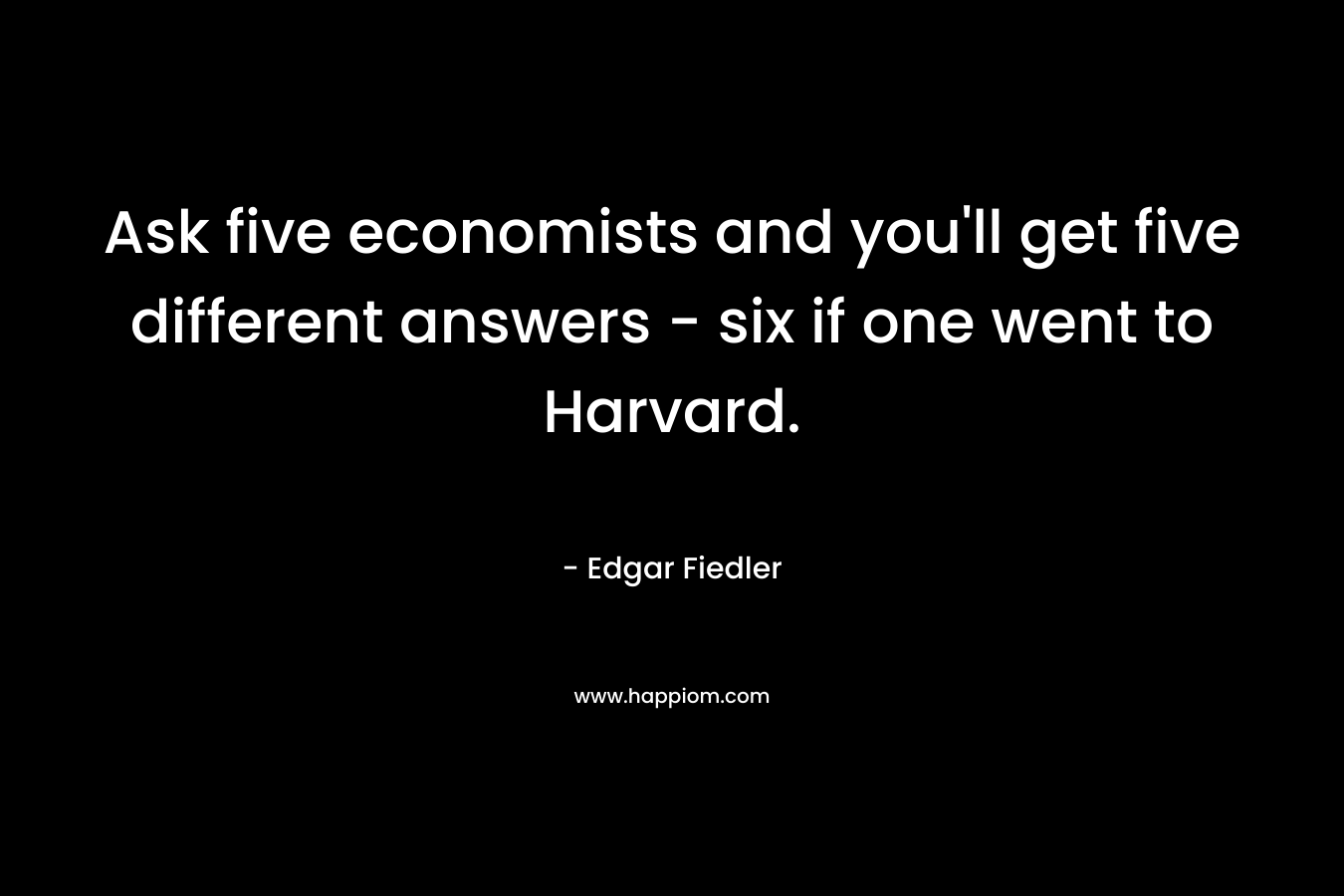 Ask five economists and you’ll get five different answers – six if one went to Harvard. – Edgar Fiedler