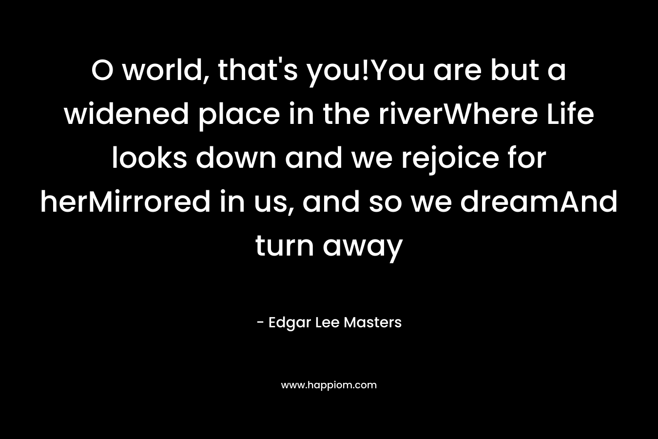 O world, that's you!You are but a widened place in the riverWhere Life looks down and we rejoice for herMirrored in us, and so we dreamAnd turn away