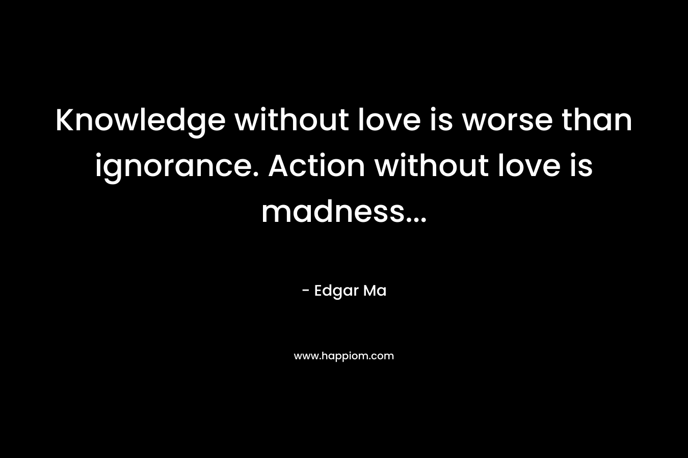 Knowledge without love is worse than ignorance. Action without love is madness...