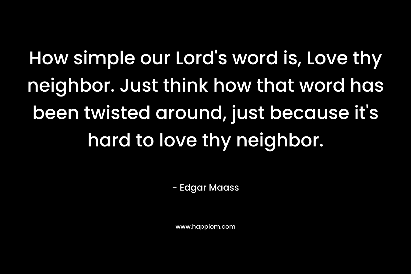 How simple our Lord's word is, Love thy neighbor. Just think how that word has been twisted around, just because it's hard to love thy neighbor.
