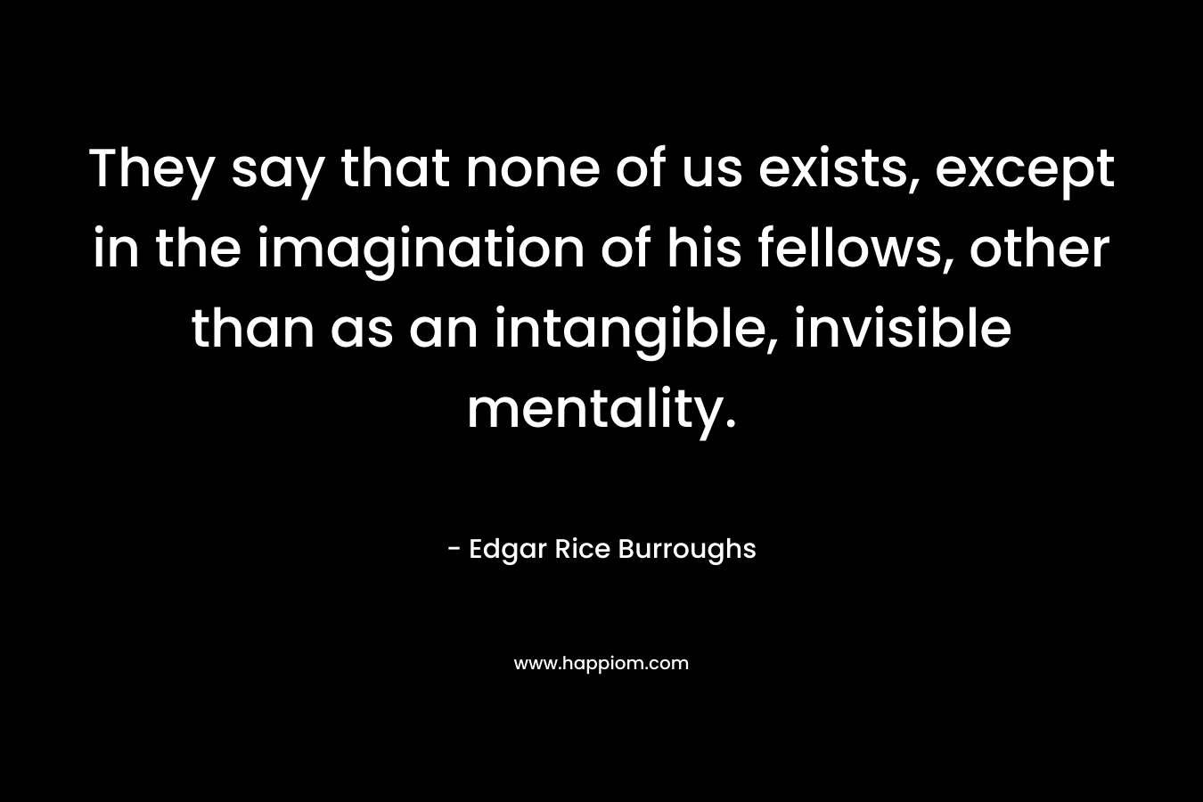 They say that none of us exists, except in the imagination of his fellows, other than as an intangible, invisible mentality.