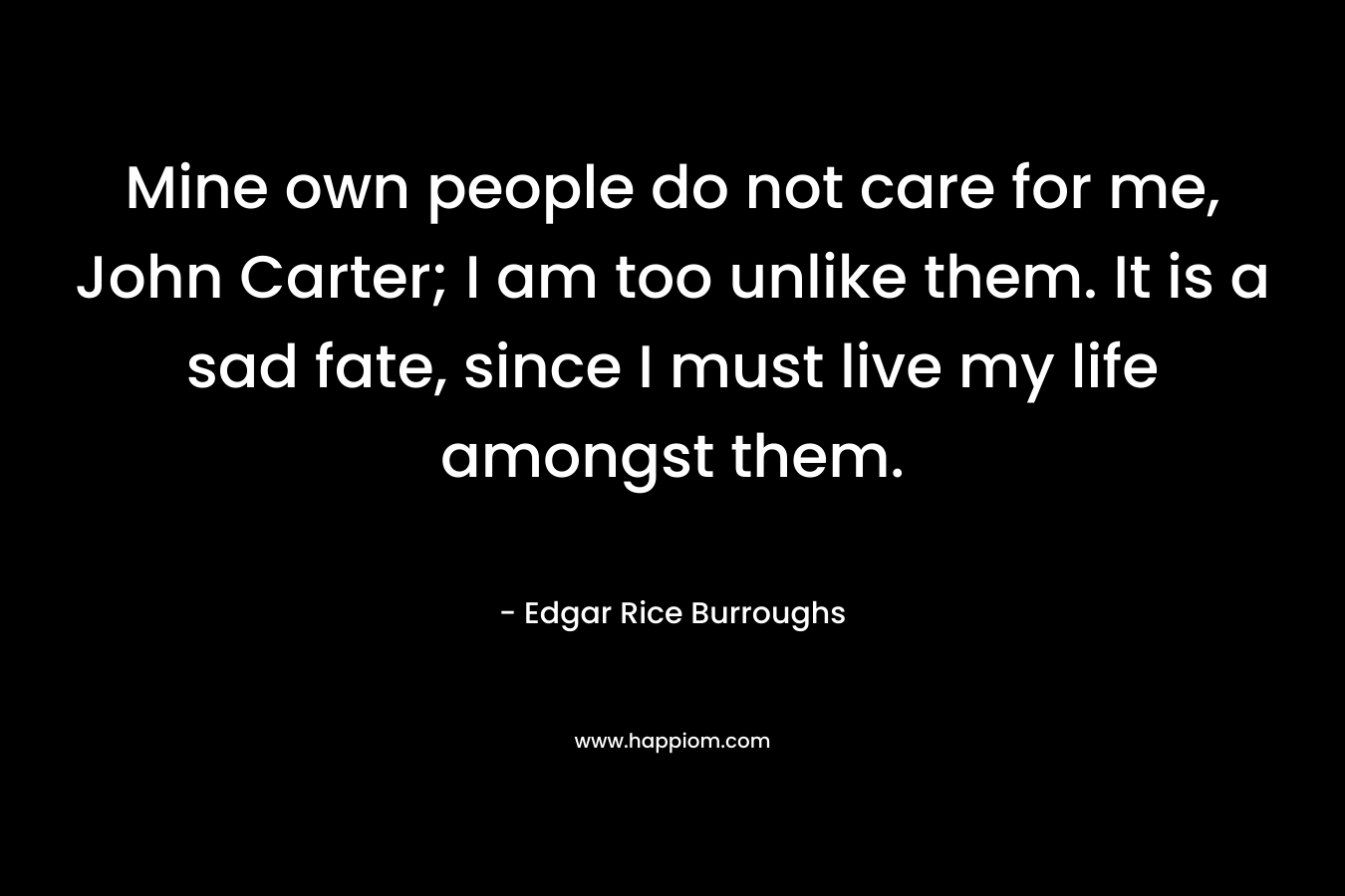 Mine own people do not care for me, John Carter; I am too unlike them. It is a sad fate, since I must live my life amongst them. – Edgar Rice Burroughs