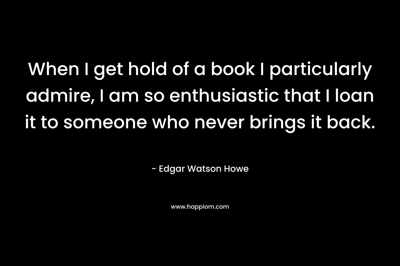 When I get hold of a book I particularly admire, I am so enthusiastic that I loan it to someone who never brings it back.