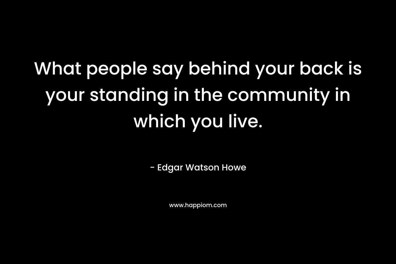 What people say behind your back is your standing in the community in which you live.