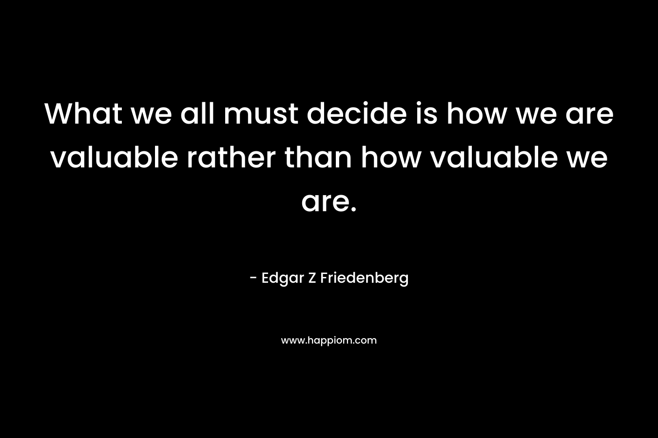 What we all must decide is how we are valuable rather than how valuable we are. – Edgar Z Friedenberg