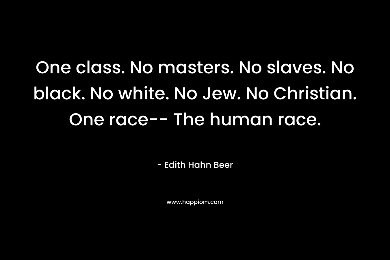One class. No masters. No slaves. No black. No white. No Jew. No Christian. One race– The human race. – Edith Hahn Beer
