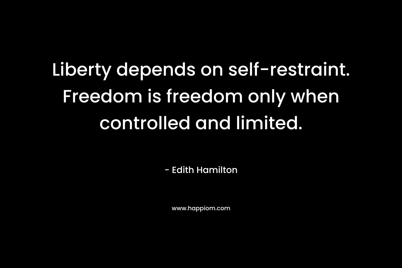 Liberty depends on self-restraint. Freedom is freedom only when controlled and limited. – Edith Hamilton