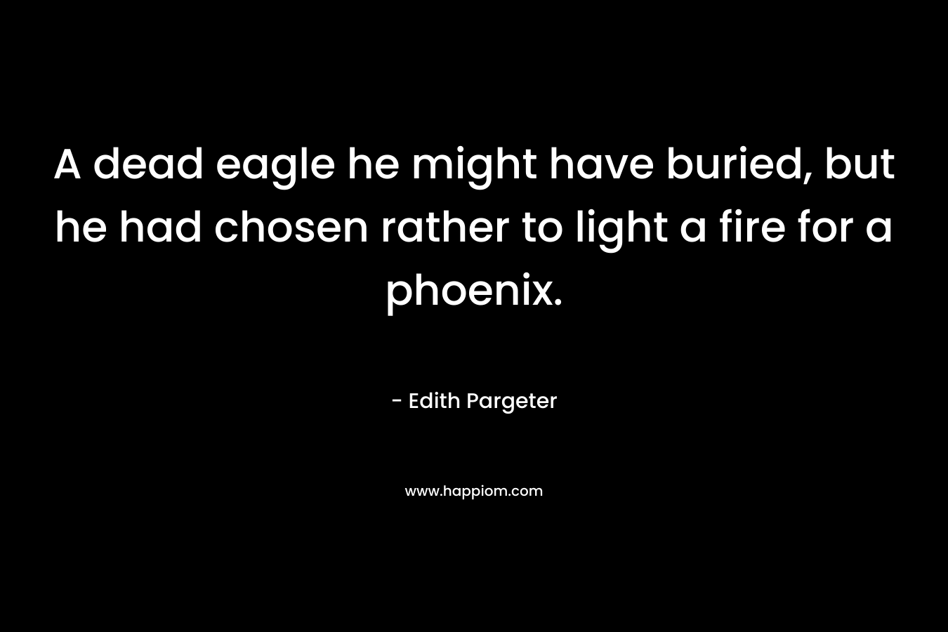 A dead eagle he might have buried, but he had chosen rather to light a fire for a phoenix. – Edith Pargeter