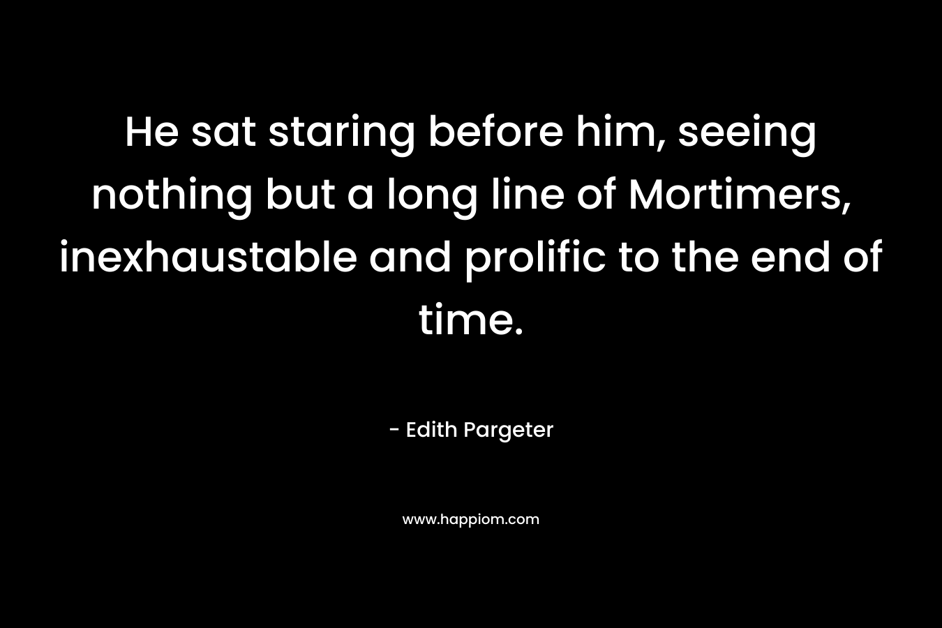 He sat staring before him, seeing nothing but a long line of Mortimers, inexhaustable and prolific to the end of time. – Edith Pargeter