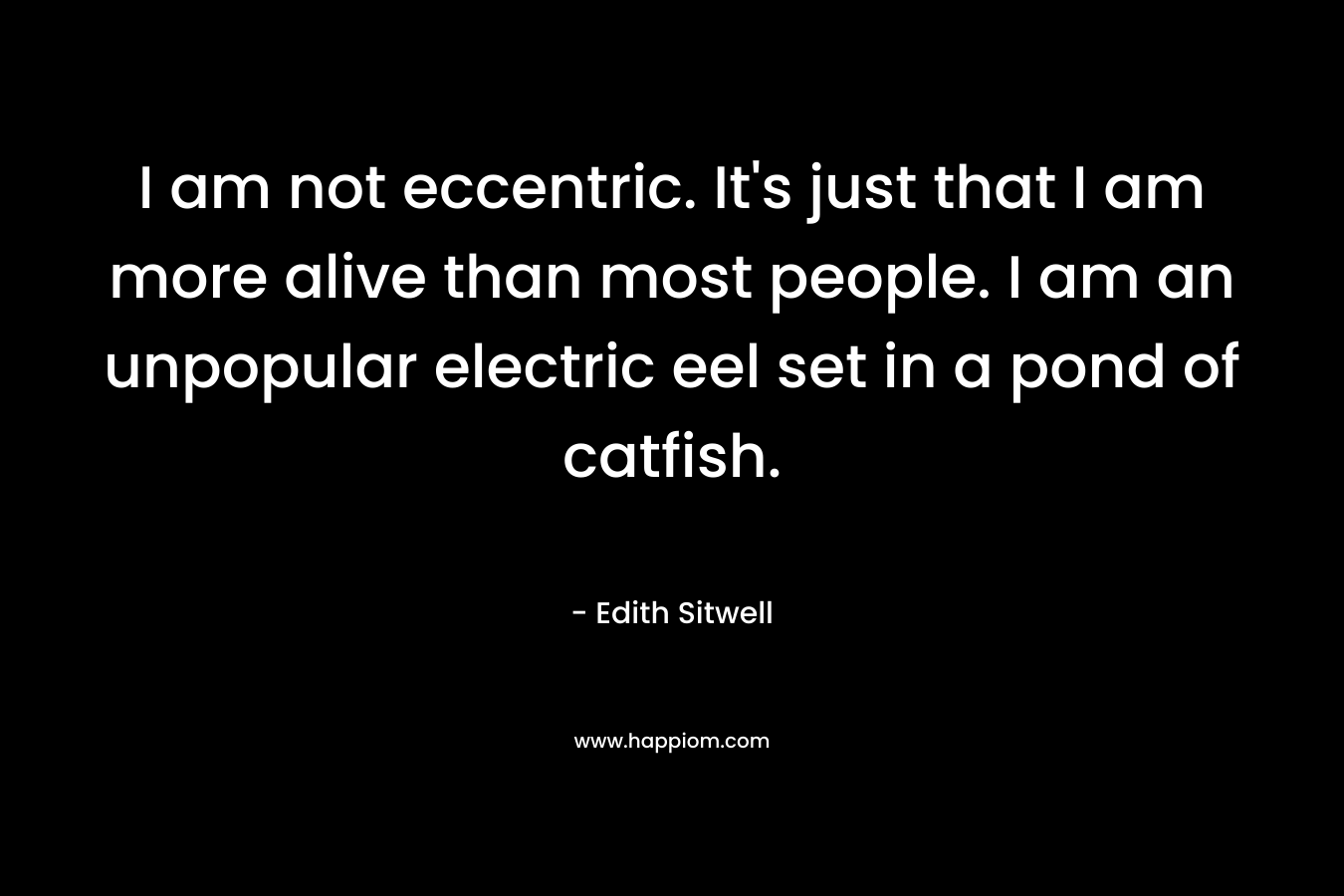 I am not eccentric. It’s just that I am more alive than most people. I am an unpopular electric eel set in a pond of catfish. – Edith Sitwell