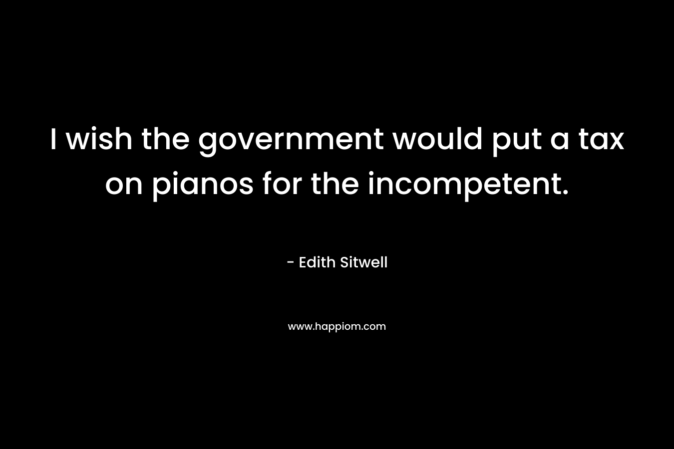 I wish the government would put a tax on pianos for the incompetent. – Edith Sitwell
