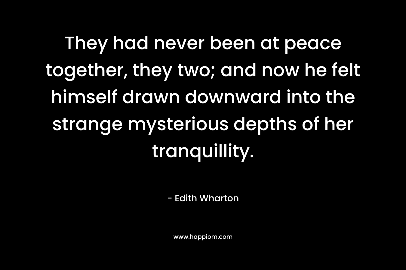 They had never been at peace together, they two; and now he felt himself drawn downward into the strange mysterious depths of her tranquillity. – Edith Wharton
