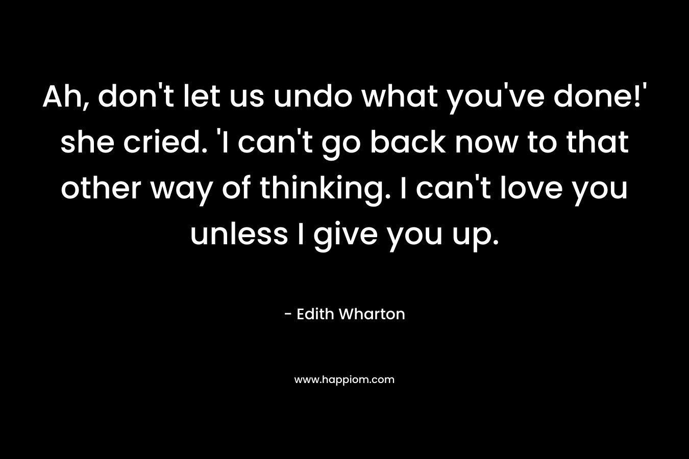 Ah, don’t let us undo what you’ve done!’ she cried. ‘I can’t go back now to that other way of thinking. I can’t love you unless I give you up. – Edith Wharton