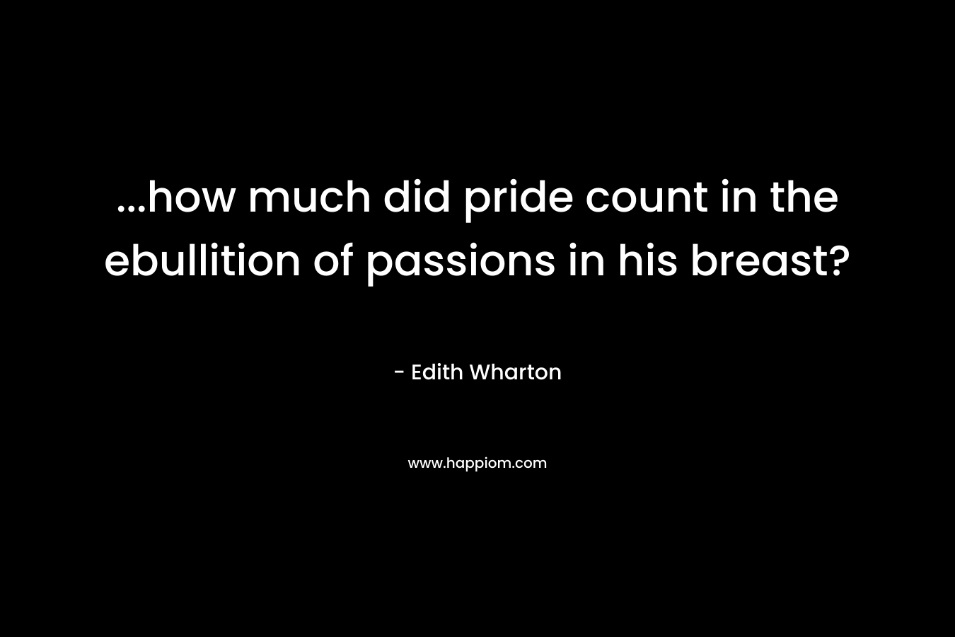 …how much did pride count in the ebullition of passions in his breast? – Edith Wharton