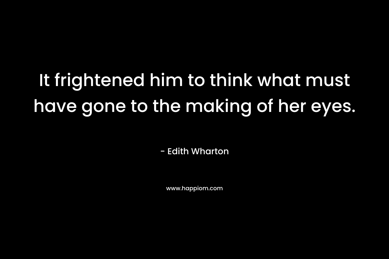 It frightened him to think what must have gone to the making of her eyes. – Edith Wharton
