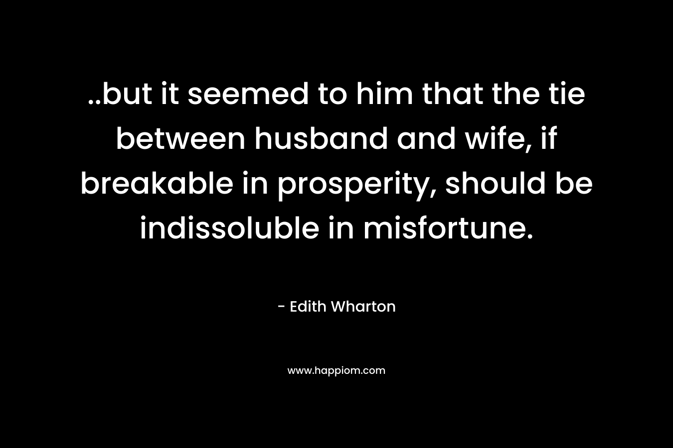 ..but it seemed to him that the tie between husband and wife, if breakable in prosperity, should be indissoluble in misfortune. – Edith Wharton