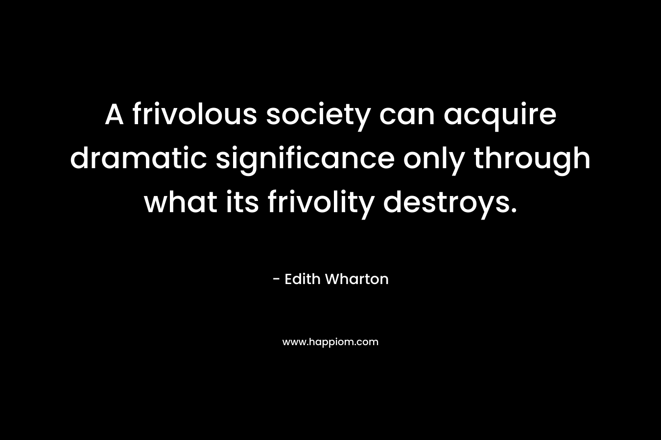 A frivolous society can acquire dramatic significance only through what its frivolity destroys. – Edith Wharton