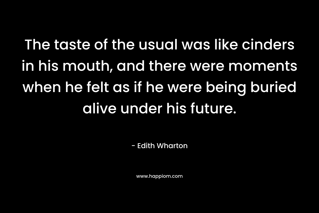 The taste of the usual was like cinders in his mouth, and there were moments when he felt as if he were being buried alive under his future. – Edith Wharton