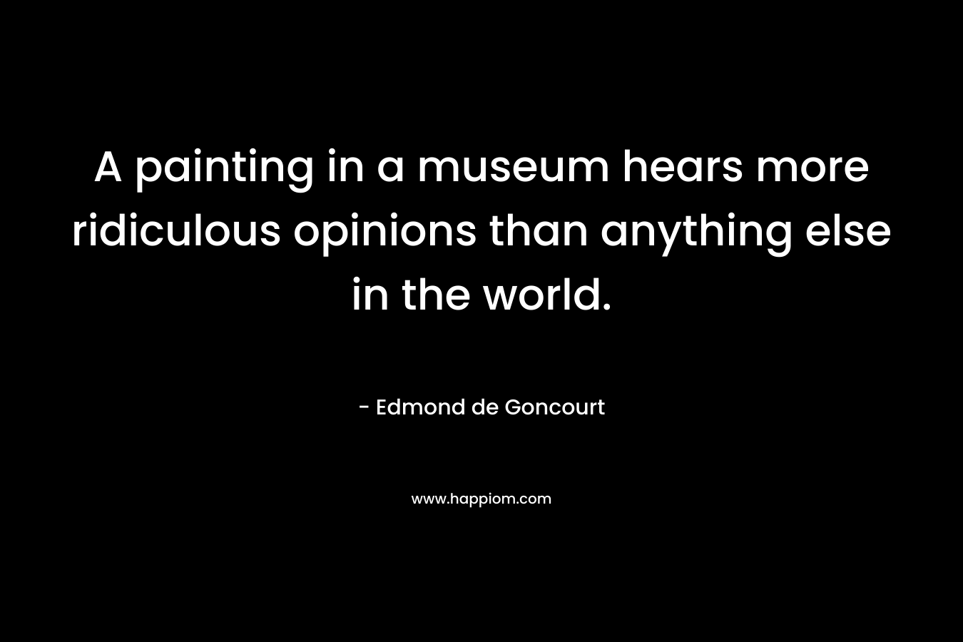 A painting in a museum hears more ridiculous opinions than anything else in the world. – Edmond de Goncourt