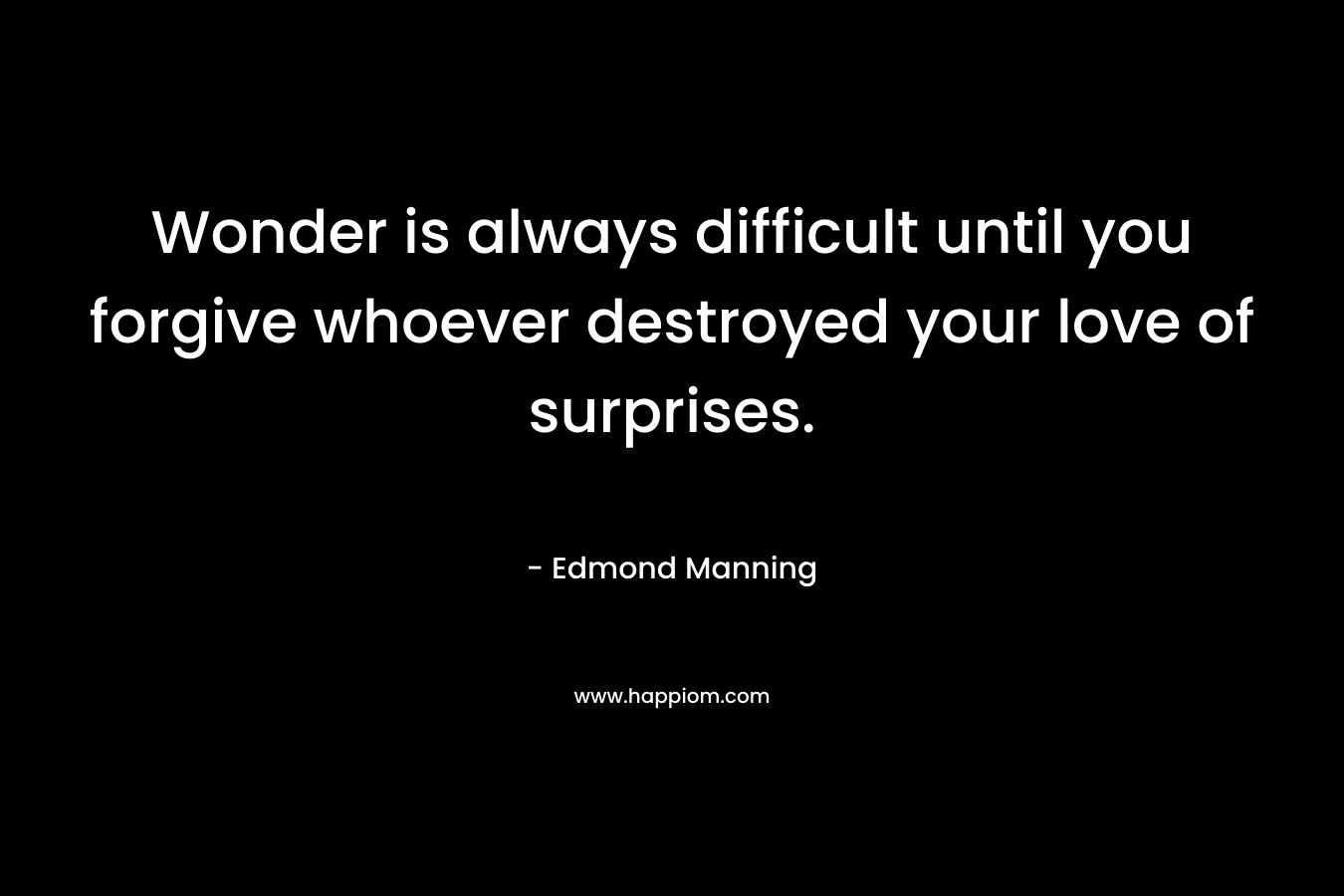 Wonder is always difficult until you forgive whoever destroyed your love of surprises. – Edmond Manning