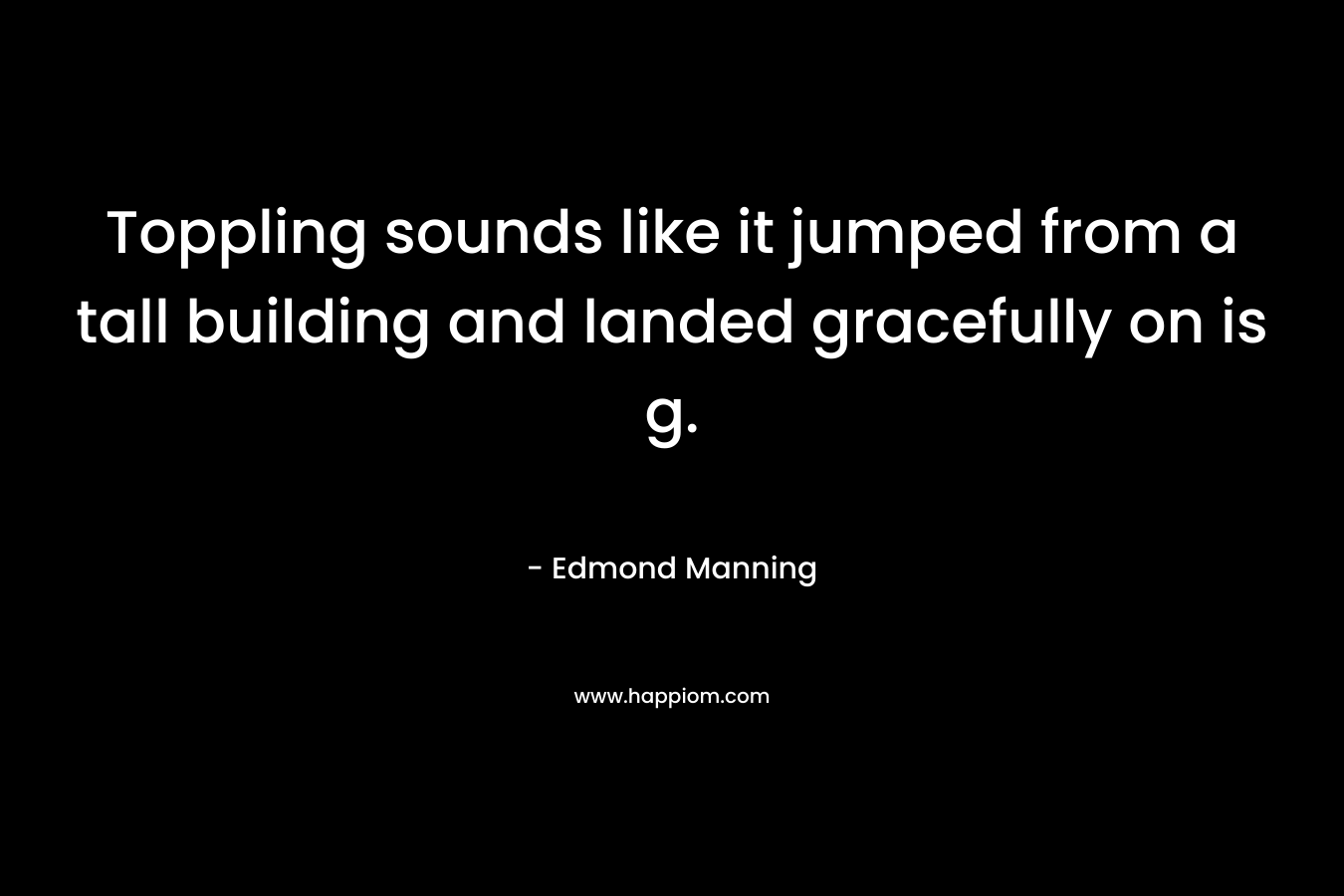 Toppling sounds like it jumped from a tall building and landed gracefully on is g.