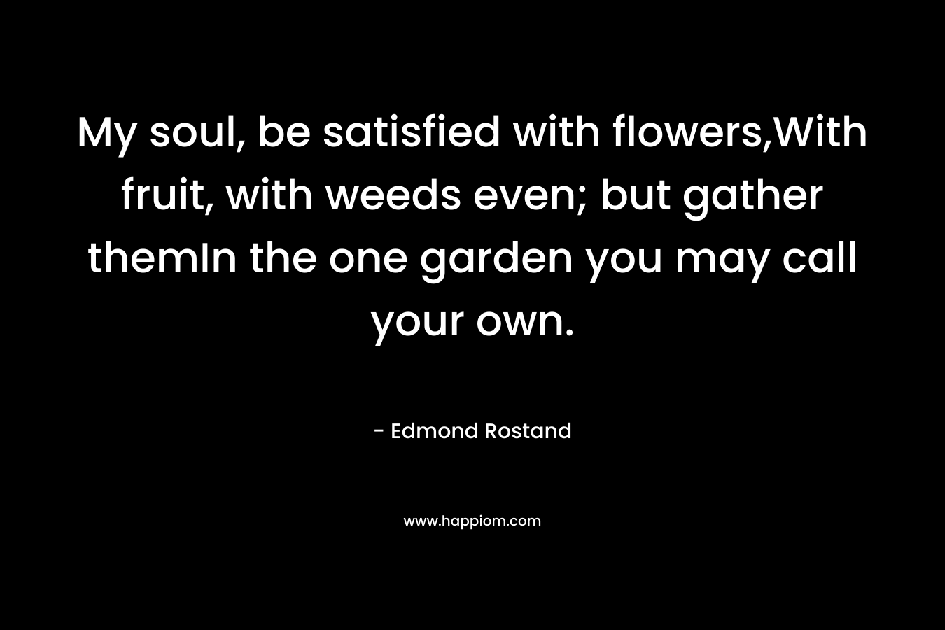 My soul, be satisfied with flowers,With fruit, with weeds even; but gather themIn the one garden you may call your own. – Edmond Rostand