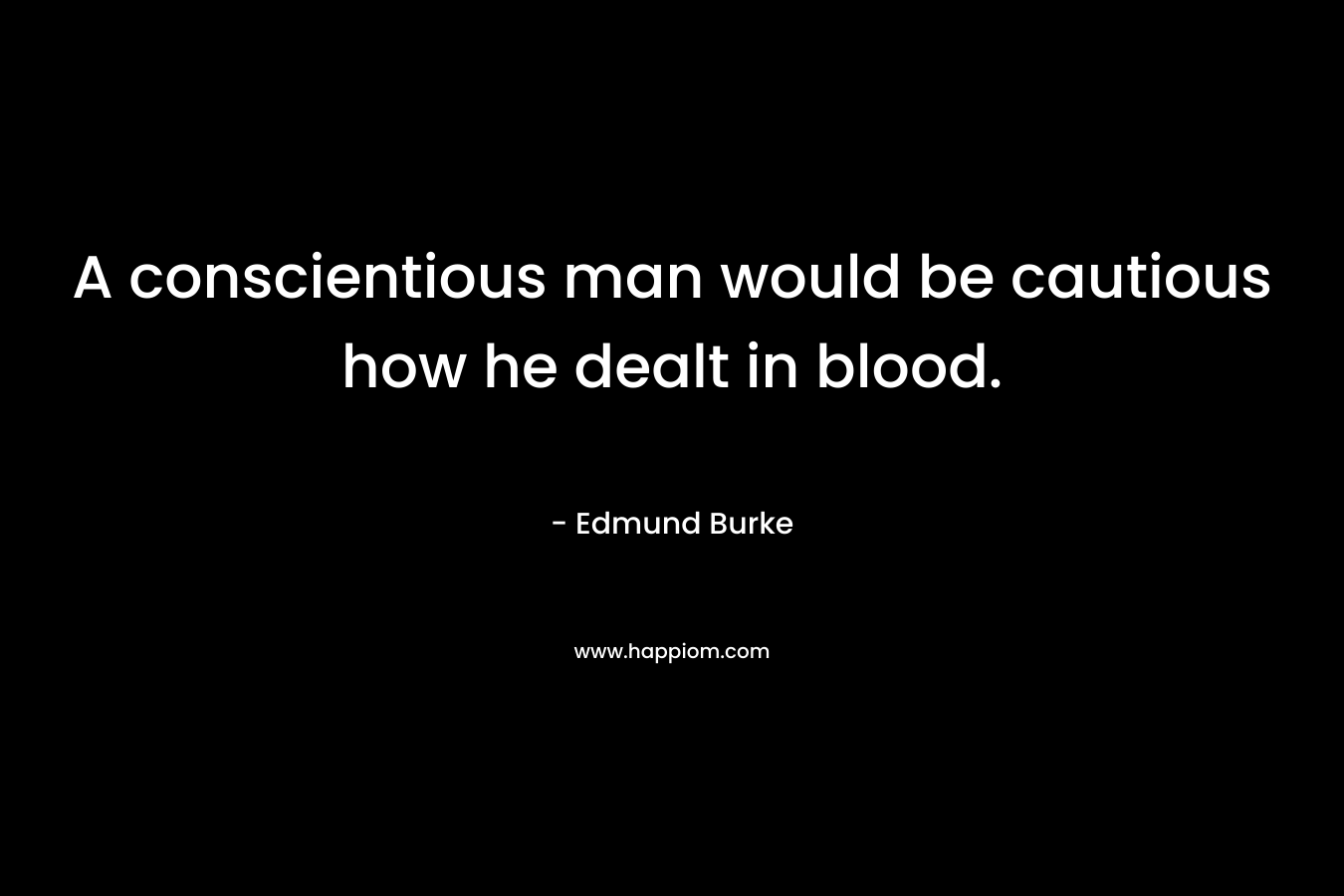 A conscientious man would be cautious how he dealt in blood. – Edmund Burke