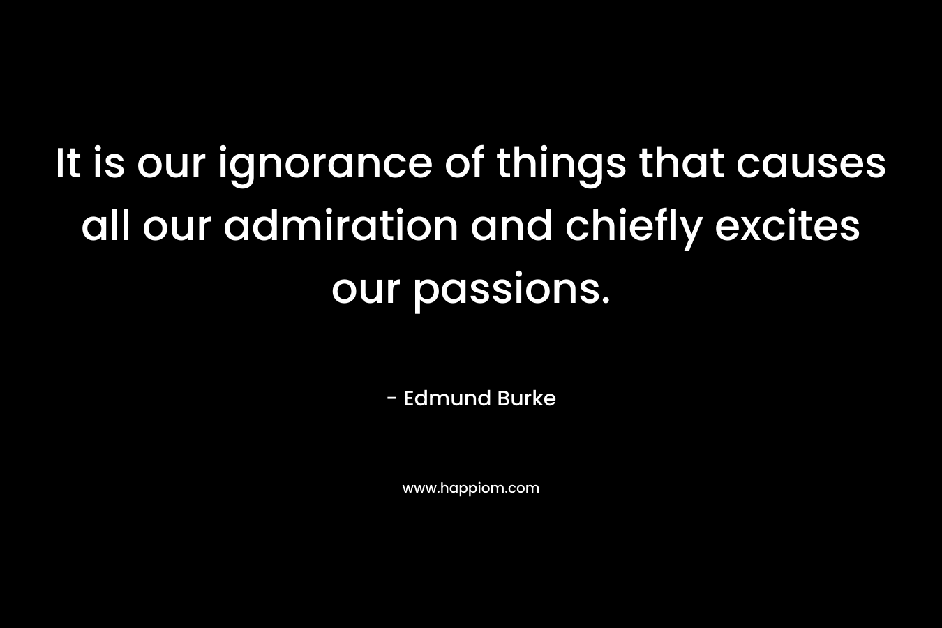 It is our ignorance of things that causes all our admiration and chiefly excites our passions. – Edmund Burke