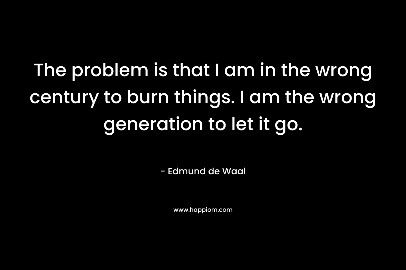 The problem is that I am in the wrong century to burn things. I am the wrong generation to let it go. – Edmund de Waal