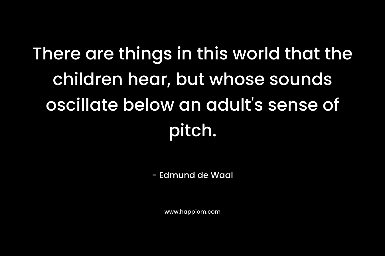 There are things in this world that the children hear, but whose sounds oscillate below an adult's sense of pitch.