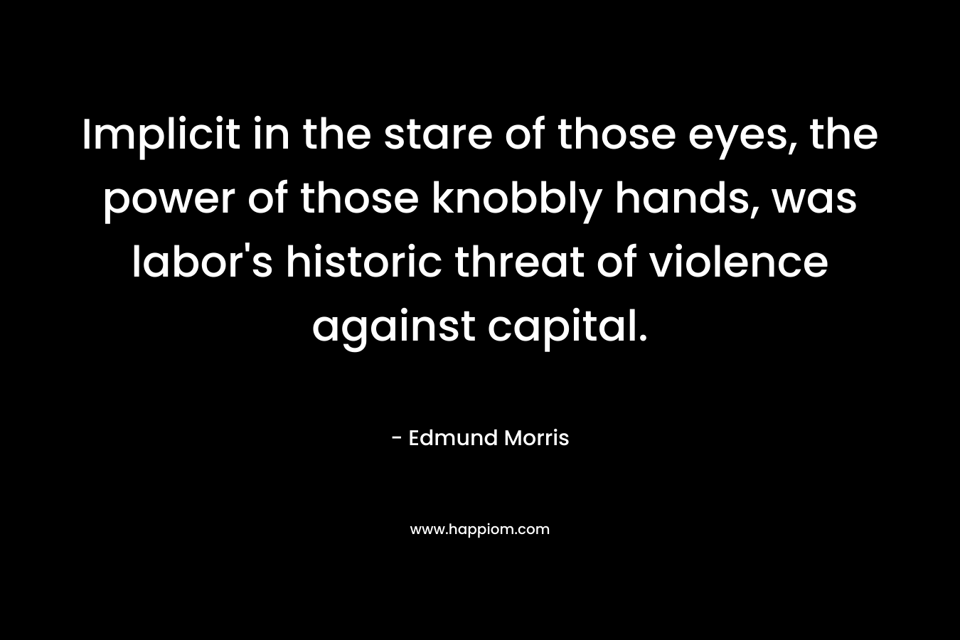 Implicit in the stare of those eyes, the power of those knobbly hands, was labor’s historic threat of violence against capital. – Edmund Morris