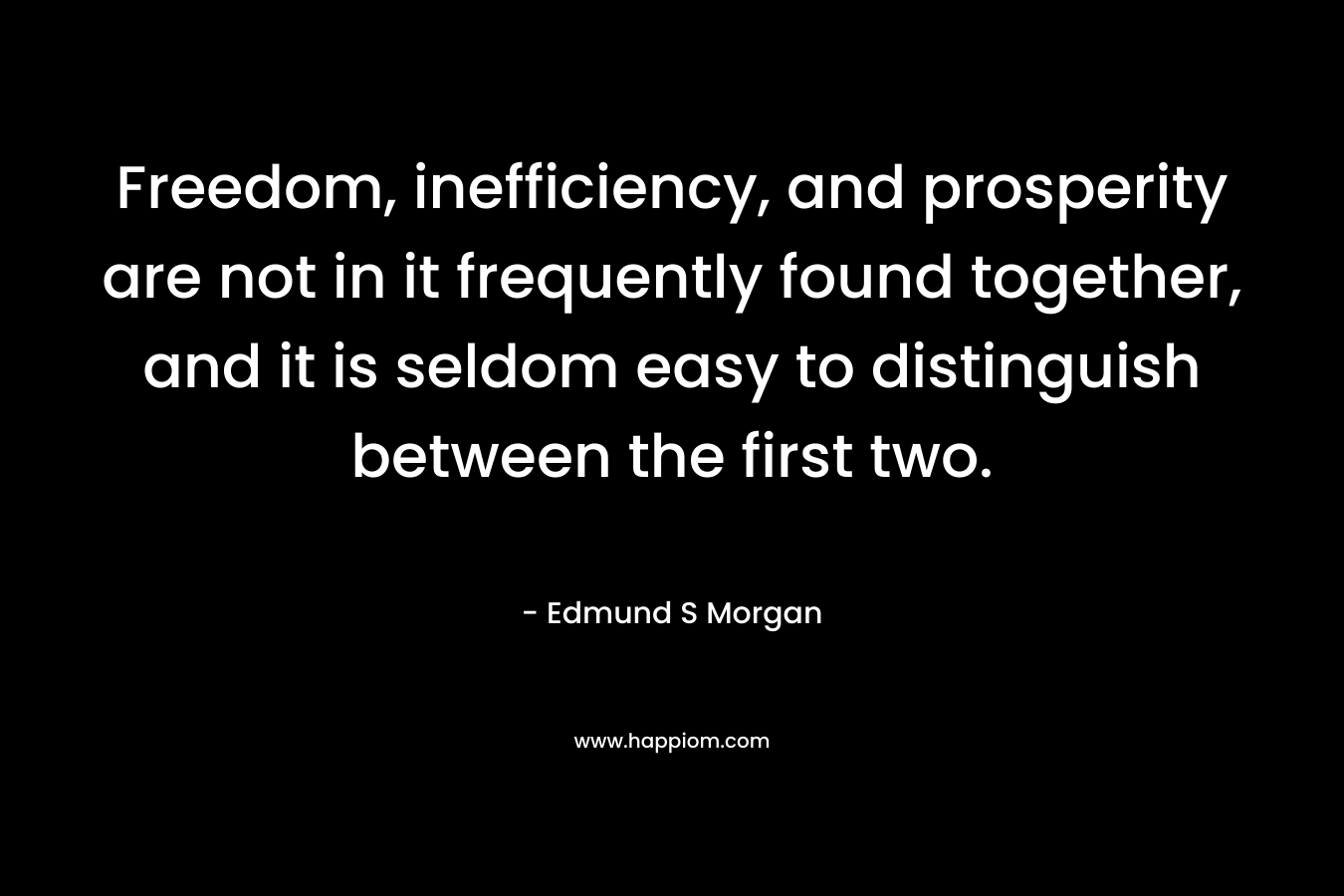 Freedom, inefficiency, and prosperity are not in it frequently found together, and it is seldom easy to distinguish between the first two. – Edmund S Morgan