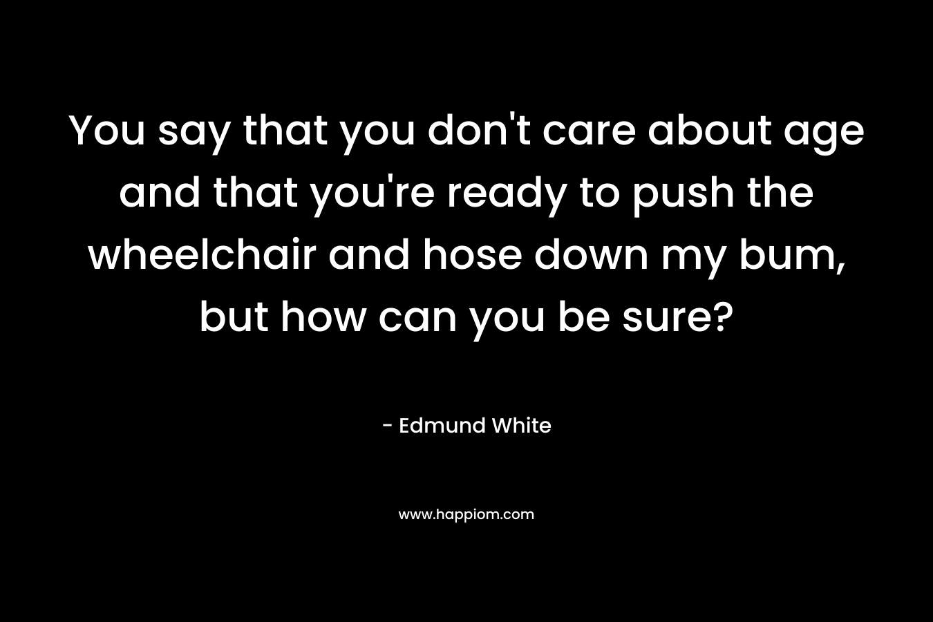 You say that you don’t care about age and that you’re ready to push the wheelchair and hose down my bum, but how can you be sure? – Edmund White