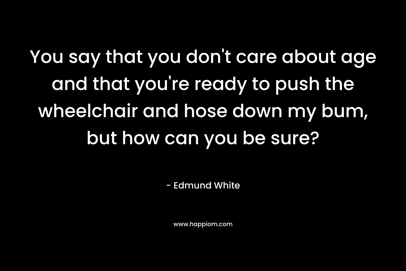 You say that you don't care about age and that you're ready to push the wheelchair and hose down my bum, but how can you be sure?