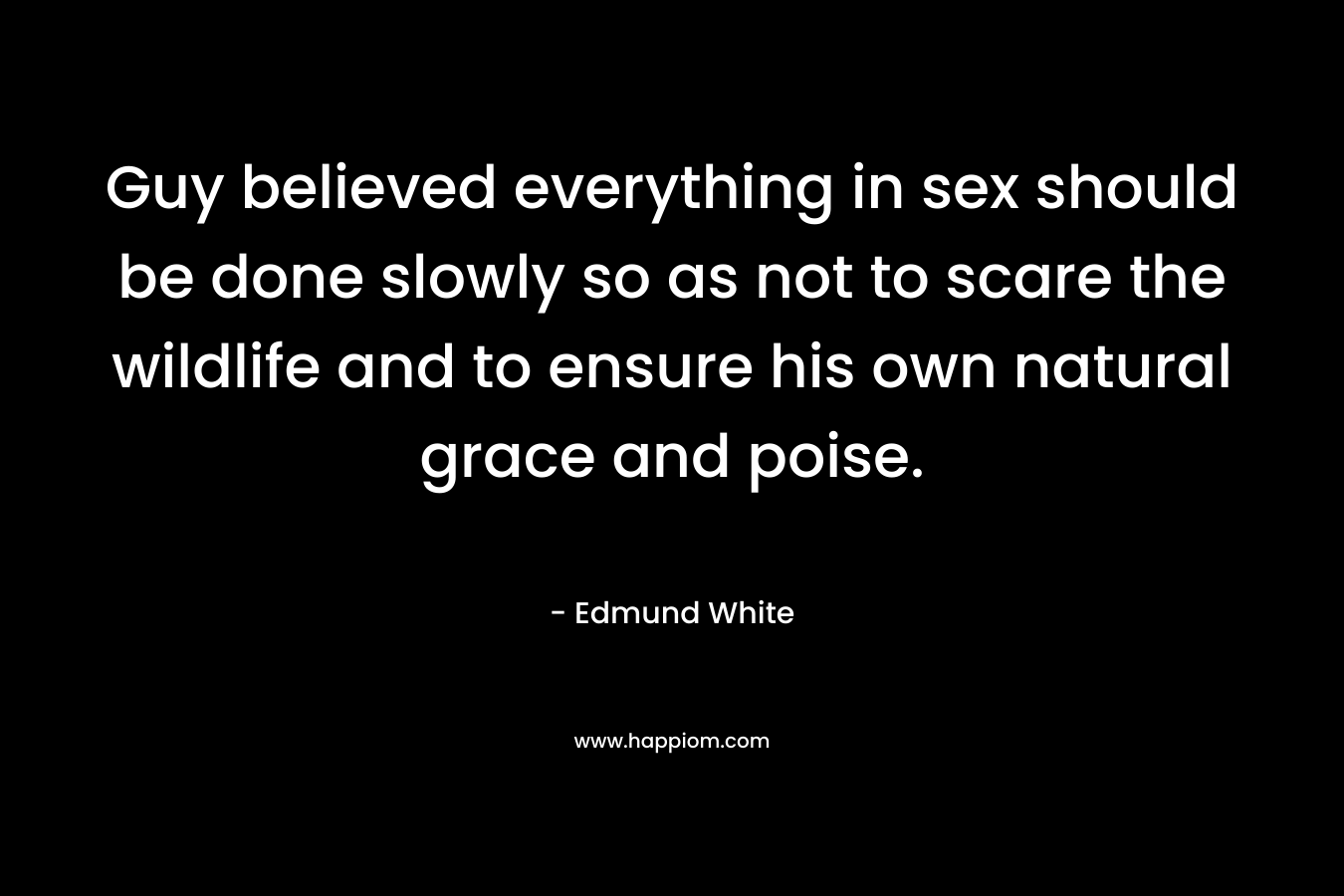 Guy believed everything in sex should be done slowly so as not to scare the wildlife and to ensure his own natural grace and poise. – Edmund White