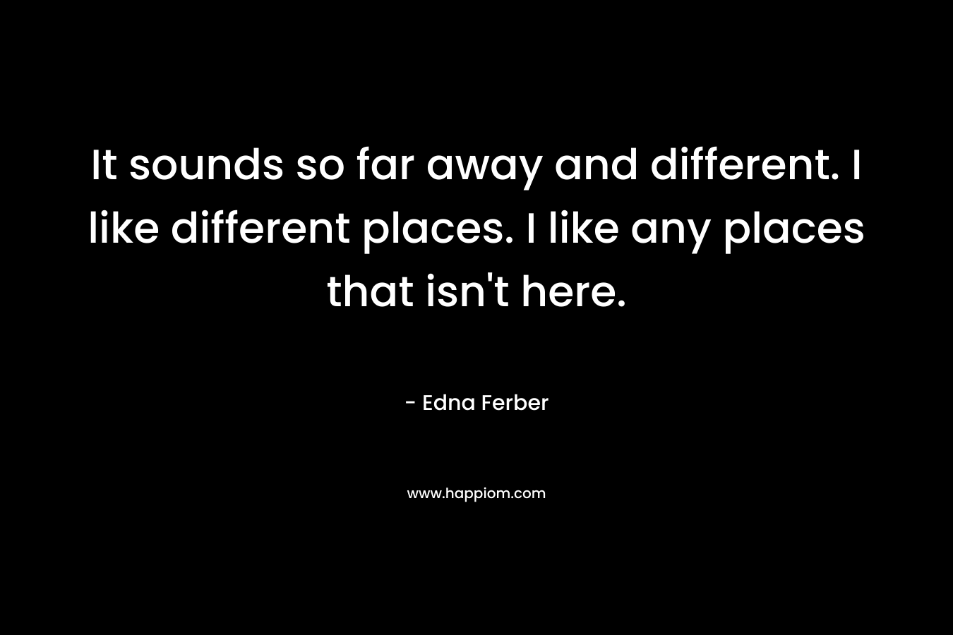 It sounds so far away and different. I like different places. I like any places that isn’t here. – Edna Ferber