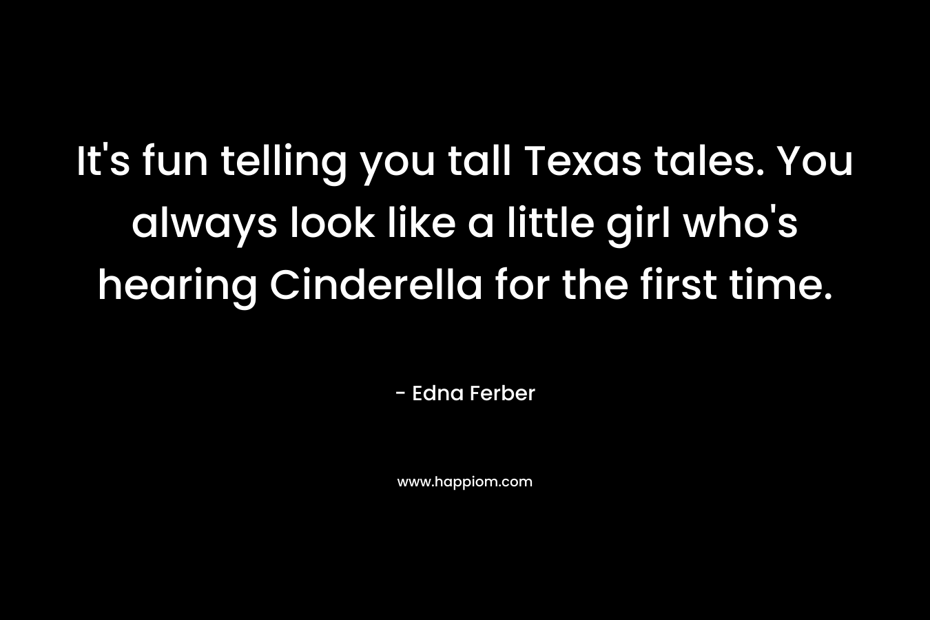 It's fun telling you tall Texas tales. You always look like a little girl who's hearing Cinderella for the first time.
