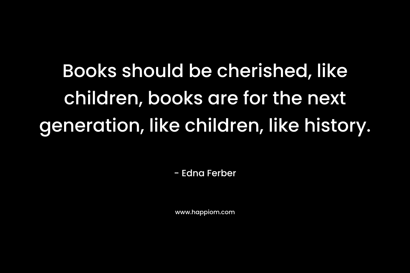 Books should be cherished, like children, books are for the next generation, like children, like history. – Edna Ferber