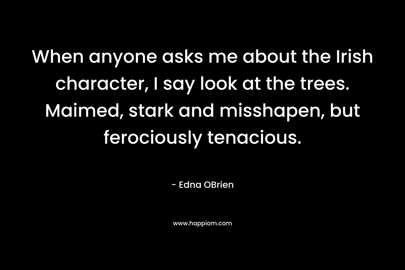 When anyone asks me about the Irish character, I say look at the trees. Maimed, stark and misshapen, but ferociously tenacious. – Edna OBrien