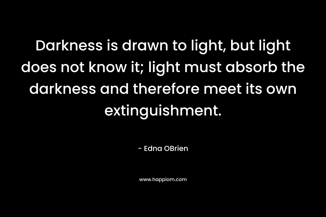 Darkness is drawn to light, but light does not know it; light must absorb the darkness and therefore meet its own extinguishment. – Edna OBrien