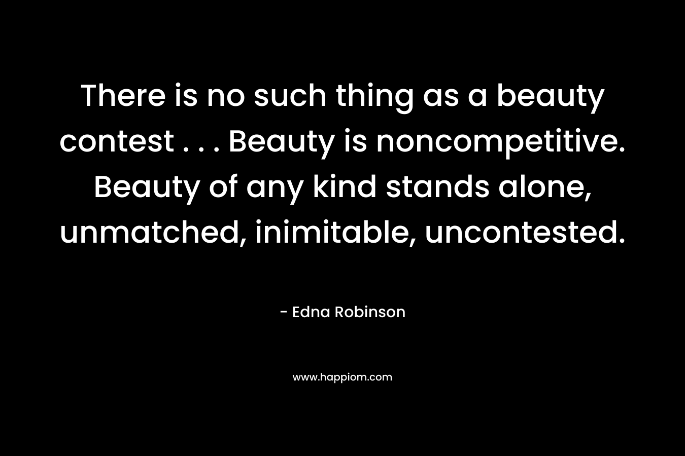 There is no such thing as a beauty contest . . . Beauty is noncompetitive. Beauty of any kind stands alone, unmatched, inimitable, uncontested. – Edna  Robinson